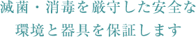 滅菌・消毒を厳守した安全な環境と器具を保証します